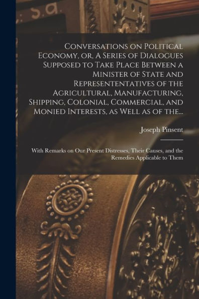 Conversations On Political Economy, Or, A Series Of Dialogues Supposed To Take Place Between A Minister Of State And Represententatives Of The ... And Monied Interests, As Well As Of The...