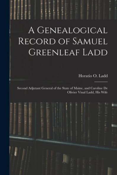 A Genealogical Record Of Samuel Greenleaf Ladd: Second Adjutant General Of The State Of Maine, And Caroline De Olivier Vinal Ladd, His Wife