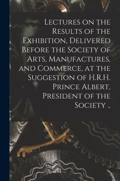 Lectures On The Results Of The Exhibition, Delivered Before The Society Of Arts, Manufactures, And Commerce, At The Suggestion Of H.R.H. Prince Albert, President Of The Society ..