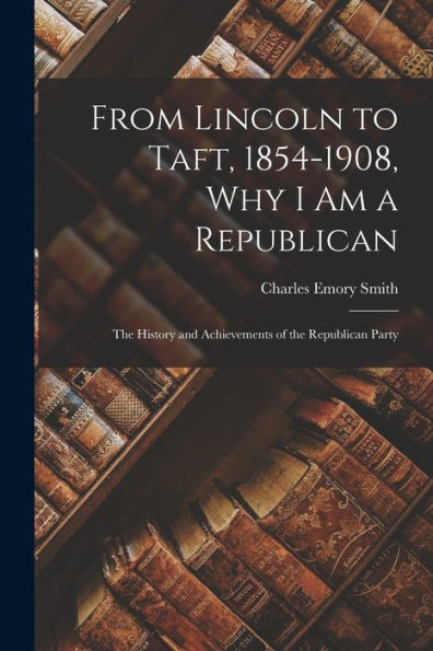 From Lincoln To Taft, 1854-1908, Why I Am A Republican: The History And Achievements Of The Republican Party