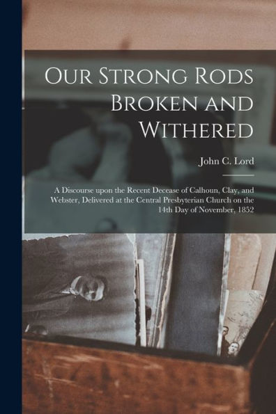 Our Strong Rods Broken And Withered: A Discourse Upon The Recent Decease Of Calhoun, Clay, And Webster, Delivered At The Central Presbyterian Church On The 14Th Day Of November, 1852