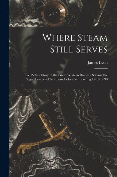 Where Steam Still Serves: The Picture Story Of The Great Western Railway Serving The Sugar Centers Of Northern Colorado: Starring Old No. 90
