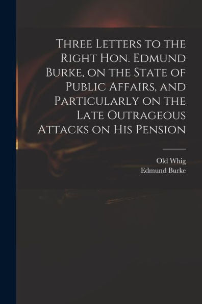 Three Letters To The Right Hon. Edmund Burke, On The State Of Public Affairs, And Particularly On The Late Outrageous Attacks On His Pension