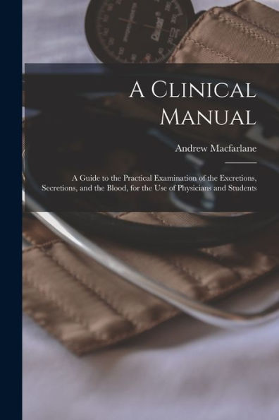 A Clinical Manual; A Guide To The Practical Examination Of The Excretions, Secretions, And The Blood, For The Use Of Physicians And Students