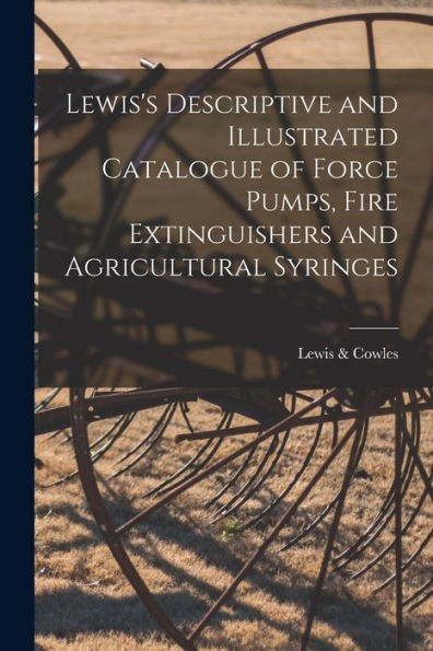 Lewis'S Descriptive And Illustrated Catalogue Of Force Pumps, Fire Extinguishers And Agricultural Syringes