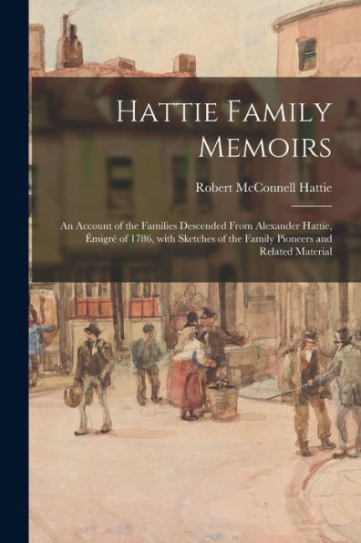 Hattie Family Memoirs: An Account Of The Families Descended From Alexander Hattie, E?Migre? Of 1786, With Sketches Of The Family Pioneers And Related Material
