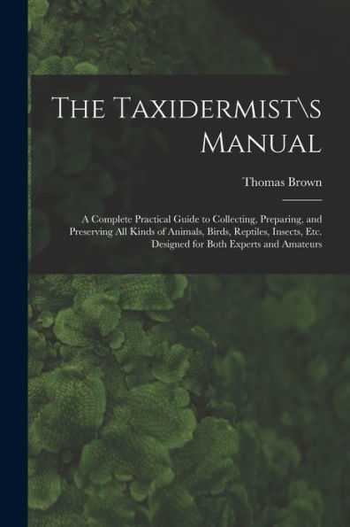 The Taxidermists Manual: A Complete Practical Guide To Collecting, Preparing, And Preserving All Kinds Of Animals, Birds, Reptiles, Insects, Etc. Designed For Both Experts And Amateurs