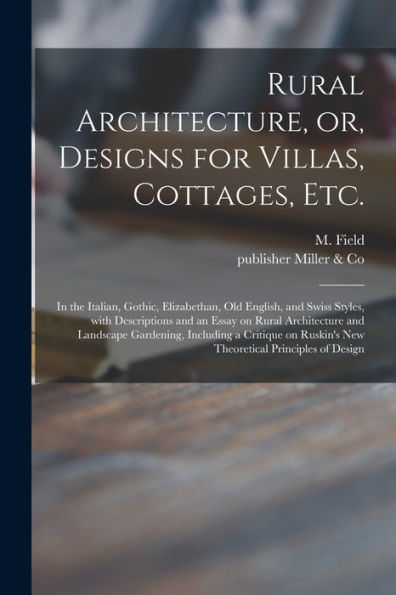 Rural Architecture, Or, Designs For Villas, Cottages, Etc.: In The Italian, Gothic, Elizabethan, Old English, And Swiss Styles, With Descriptions And ... Including A Critique On Ruskin'S New...
