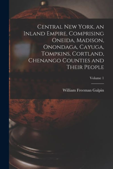 Central New York, An Inland Empire, Comprising Oneida, Madison, Onondaga, Cayuga, Tompkins, Cortland, Chenango Counties And Their People; Volume 1