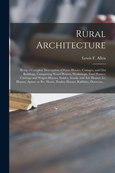 Rural Architecture: Being A Complete Description Of Farm Houses, Cottages, And Out Buildings, Comprising Wood Houses, Workshops, Tool Houses, Carriage ... Apiary Or Bee House, Poultry Houses, ...
