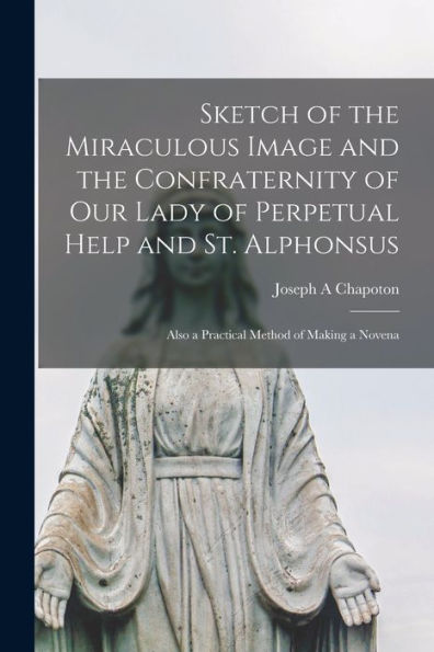 Sketch Of The Miraculous Image And The Confraternity Of Our Lady Of Perpetual Help And St. Alphonsus; Also A Practical Method Of Making A Novena