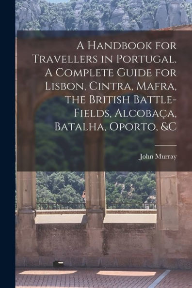 A Handbook For Travellers In Portugal. A Complete Guide For Lisbon, Cintra, Mafra, The British Battle-Fields, Alcobac¸A, Batalha, Oporto, &C