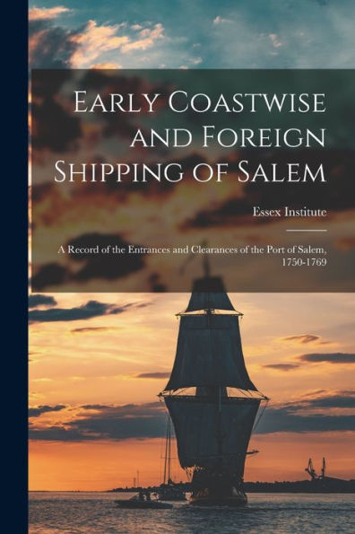 Early Coastwise And Foreign Shipping Of Salem; A Record Of The Entrances And Clearances Of The Port Of Salem, 1750-1769