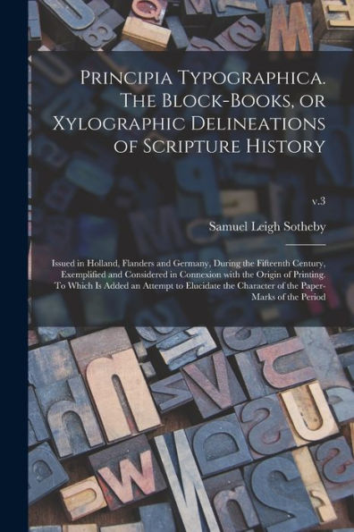 Principia Typographica. The Block-Books, Or Xylographic Delineations Of Scripture History; Issued In Holland, Flanders And Germany, During The ... Origin Of Printing. To Which Is Added An...;