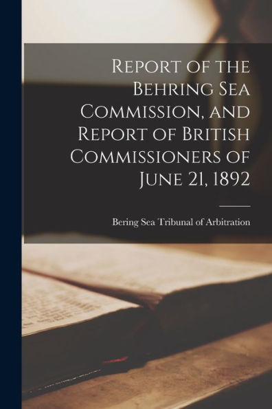 Report Of The Behring Sea Commission, And Report Of British Commissioners Of June 21, 1892