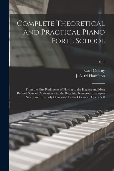 Complete Theoretical And Practical Piano Forte School: From The First Rudiments Of Playing To The Highest And Most Refined State Of Cultivation With ... Composed For The Occasion, Opera 500; V. 1