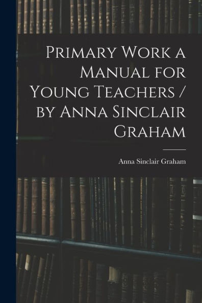 Primary Work A Manual For Young Teachers / By Anna Sinclair Graham