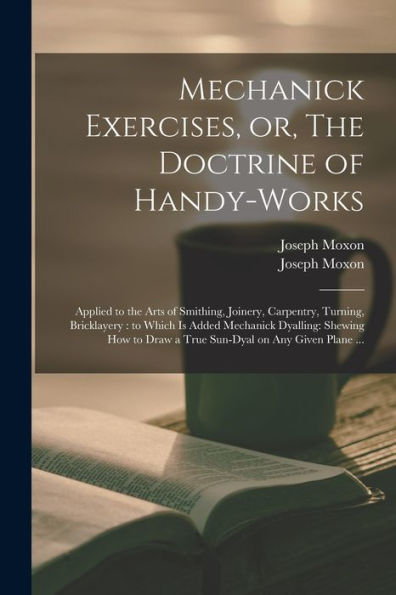 Mechanick Exercises, Or, The Doctrine Of Handy-Works: Applied To The Arts Of Smithing, Joinery, Carpentry, Turning, Bricklayery: To Which Is Added ... Draw A True Sun-Dyal On Any Given Plane ...
