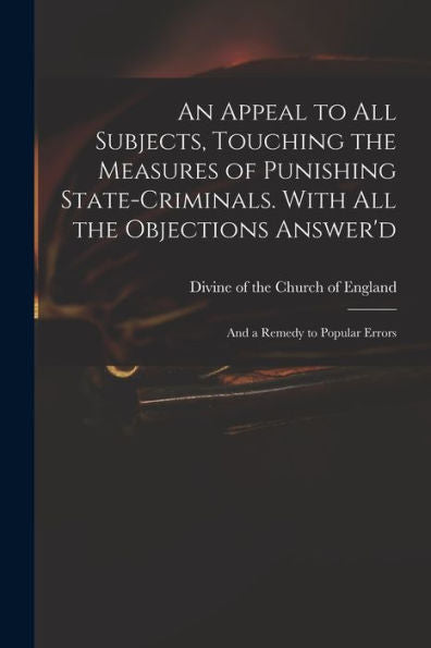 An Appeal To All Subjects, Touching The Measures Of Punishing State-Criminals. With All The Objections Answer'D; And A Remedy To Popular Errors