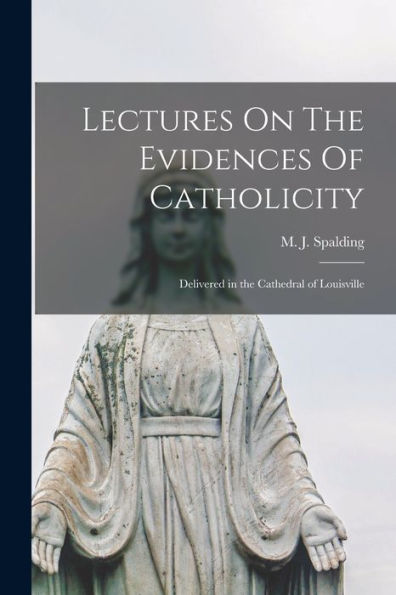 Lectures On The Evidences Of Catholicity: Delivered In The Cathedral Of Louisville