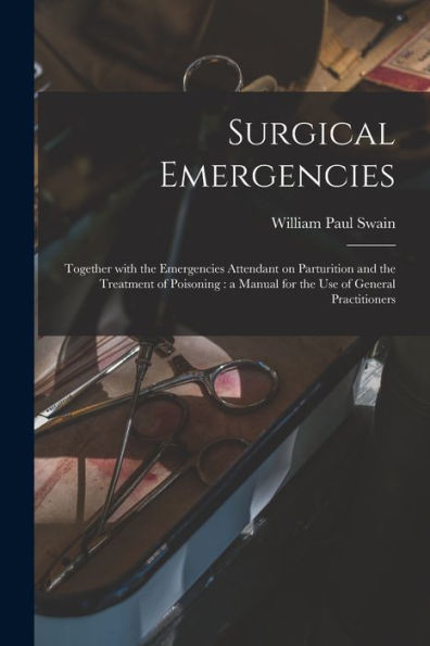 Surgical Emergencies: Together With The Emergencies Attendant On Parturition And The Treatment Of Poisoning: A Manual For The Use Of General Practitioners