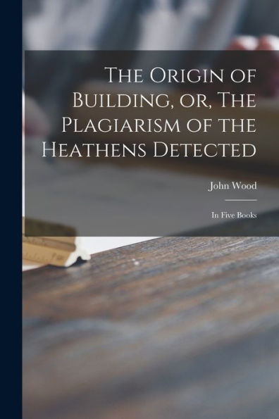 The Origin Of Building, Or, The Plagiarism Of The Heathens Detected: In Five Books