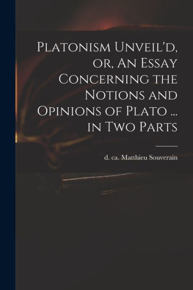 Platonism Unveil'D, Or, An Essay Concerning The Notions And Opinions Of Plato ... In Two Parts