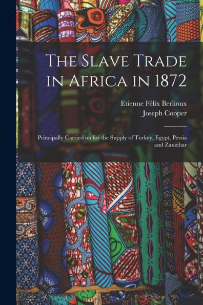 The Slave Trade In Africa In 1872: Principally Carried On For The Supply Of Turkey, Egypt, Persia And Zanzibar