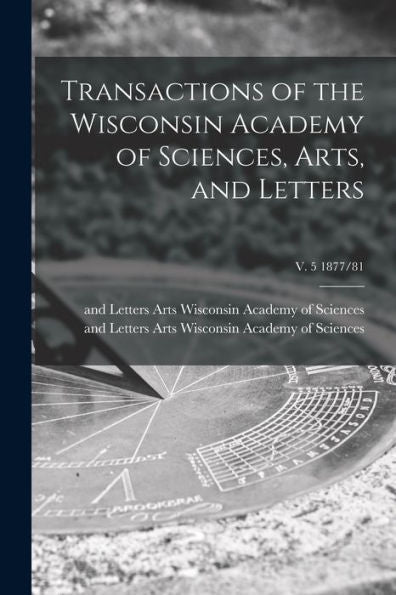 Transactions Of The Wisconsin Academy Of Sciences, Arts, And Letters; V. 5 1877/81