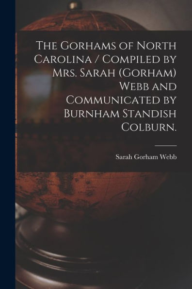 The Gorhams Of North Carolina / Compiled By Mrs. Sarah (Gorham) Webb And Communicated By Burnham Standish Colburn.