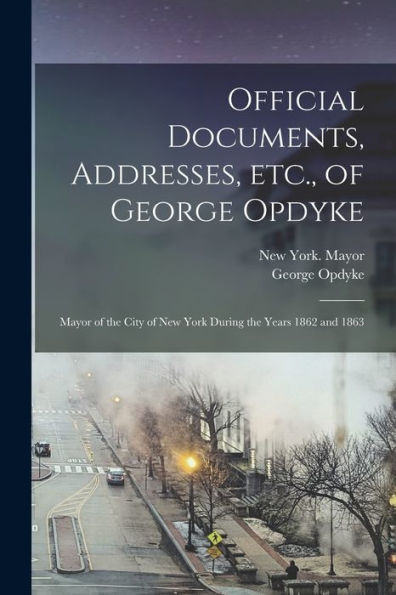 Official Documents, Addresses, Etc., Of George Opdyke: Mayor Of The City Of New York During The Years 1862 And 1863