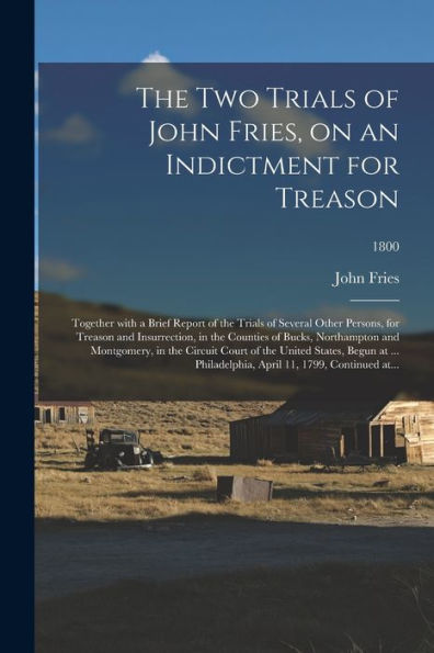 The Two Trials Of John Fries, On An Indictment For Treason: Together With A Brief Report Of The Trials Of Several Other Persons, For Treason And ... In The Circuit Court Of The United...; 1800