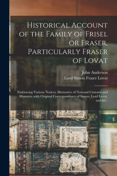 Historical Account Of The Family Of Frisel Or Fraser, Particularly Fraser Of Lovat: Embracing Various Notices, Illustrative Of National Customs And ... Correspondence Of Simon, Lord Lovat, And &C.