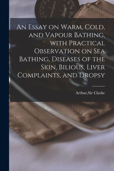 An Essay On Warm, Cold, And Vapour Bathing, With Practical Observation On Sea Bathing, Diseases Of The Skin, Bilious, Liver Complaints, And Dropsy