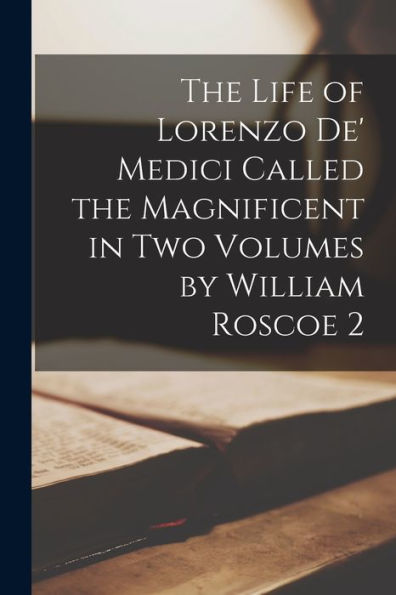 The Life Of Lorenzo De' Medici Called The Magnificent In Two Volumes By William Roscoe 2