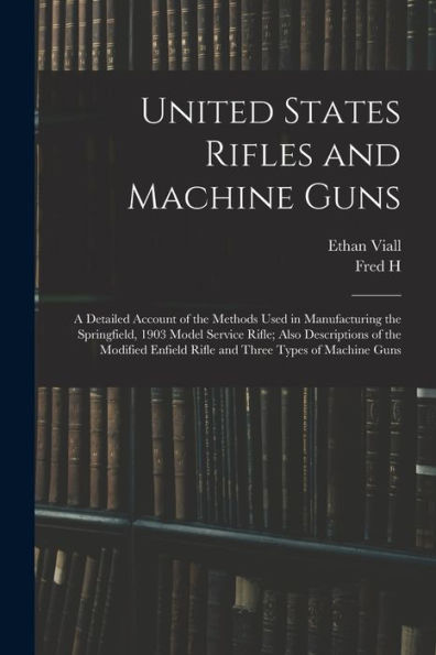 United States Rifles And Machine Guns; A Detailed Account Of The Methods Used In Manufacturing The Springfield, 1903 Model Service Rifle; Also ... Enfield Rifle And Three Types Of Machine Guns