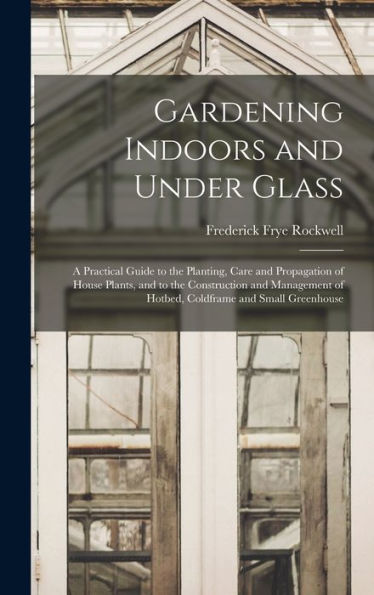 Gardening Indoors And Under Glass: A Practical Guide To The Planting, Care And Propagation Of House Plants, And To The Construction And Management Of Hotbed, Coldframe And Small Greenhouse
