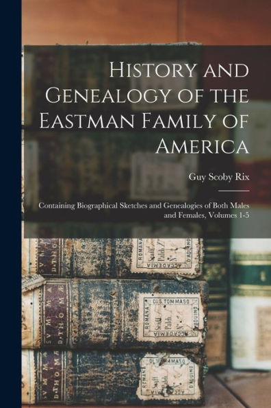 History And Genealogy Of The Eastman Family Of America: Containing Biographical Sketches And Genealogies Of Both Males And Females, Volumes 1-5