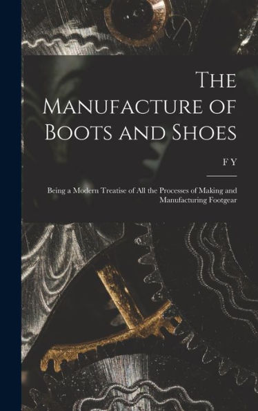 The Manufacture Of Boots And Shoes: Being A Modern Treatise Of All The Processes Of Making And Manufacturing Footgear