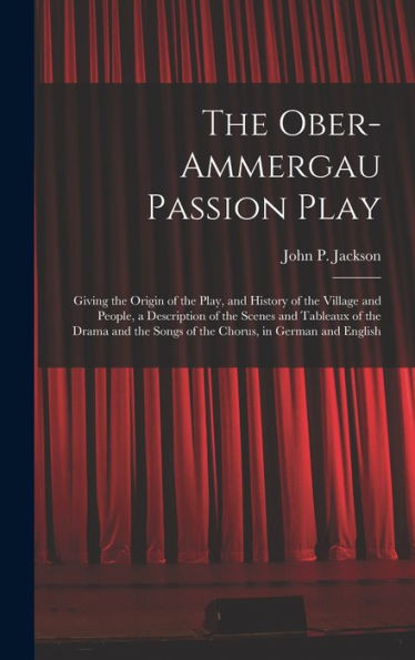 The Ober-Ammergau Passion Play: Giving The Origin Of The Play, And History Of The Village And People, A Description Of The Scenes And Tableaux Of The ... Songs Of The Chorus, In German And English