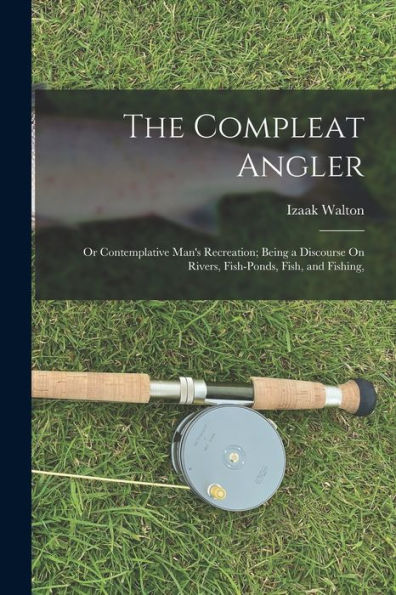 The Compleat Angler: Or Contemplative Man'S Recreation; Being A Discourse On Rivers, Fish-Ponds, Fish, And Fishing,