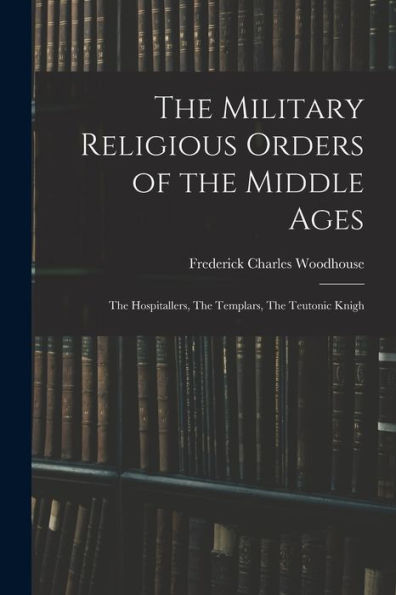 The Military Religious Orders Of The Middle Ages: The Hospitallers, The Templars, The Teutonic Knigh