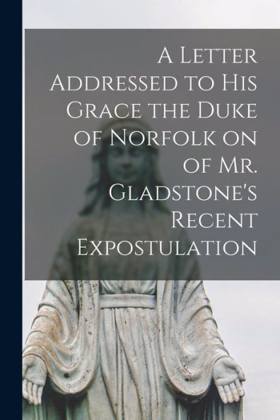 A Letter Addressed To His Grace The Duke Of Norfolk On Of Mr. Gladstone'S Recent Expostulation