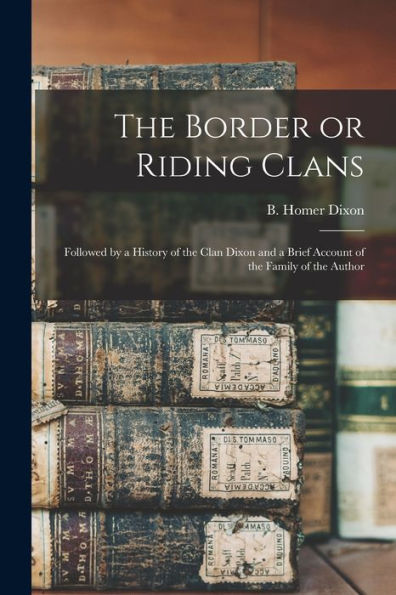 The Border Or Riding Clans: Followed By A History Of The Clan Dixon And A Brief Account Of The Family Of The Author