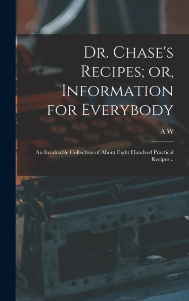 Dr. Chase'S Recipes; Or, Information For Everybody: An Invaluable Collection Of About Eight Hundred Practical Recipes ..