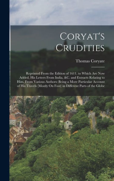 Coryat'S Crudities: Reprinted From The Edition Of 1611. To Which Are Now Added, His Letters From India, &C. And Extracts Relating To Him, From Various ... On Foot) In Different Parts Of The Globe