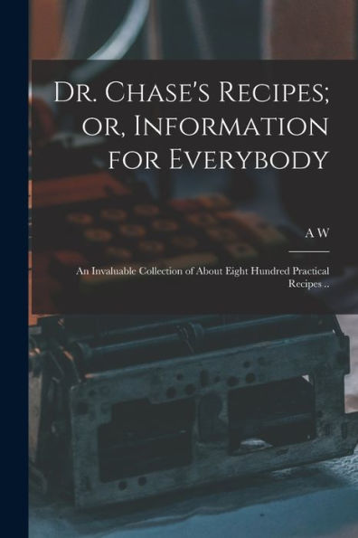 Dr. Chase'S Recipes; Or, Information For Everybody: An Invaluable Collection Of About Eight Hundred Practical Recipes ..