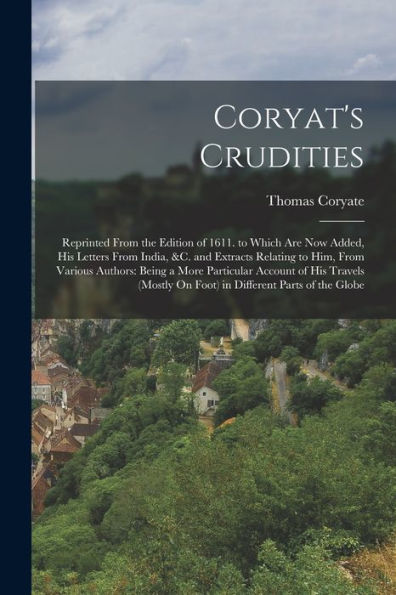 Coryat'S Crudities: Reprinted From The Edition Of 1611. To Which Are Now Added, His Letters From India, &C. And Extracts Relating To Him, From Various ... On Foot) In Different Parts Of The Globe