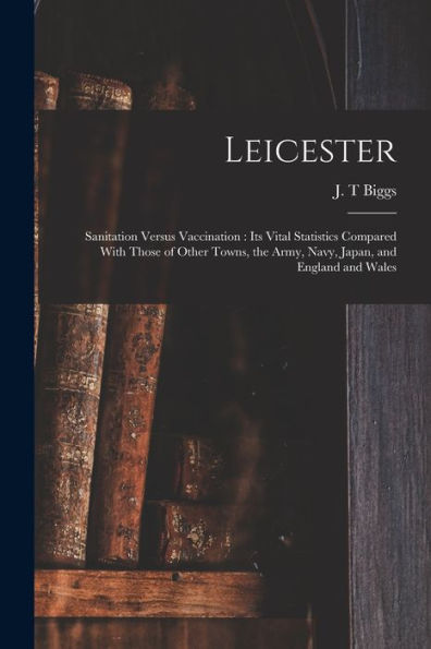 Leicester: Sanitation Versus Vaccination: Its Vital Statistics Compared With Those Of Other Towns, The Army, Navy, Japan, And England And Wales