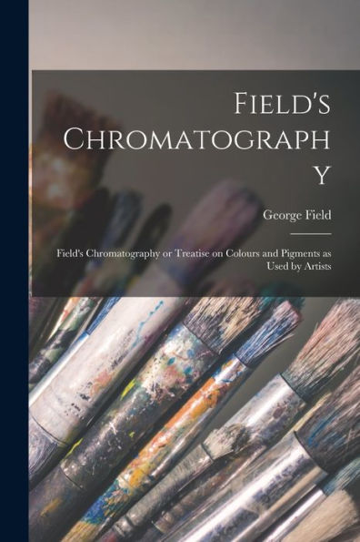 Field'S Chromatography: Field'S Chromatography Or Treatise On Colours And Pigments As Used By Artists
